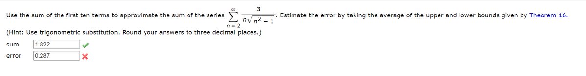 3
n√ n² - 1
n = 2
(Hint: Use trigonometric substitution. Round your answers to three decimal places.)
sum
Use the sum of the first ten terms to approximate the sum of the series
error
1.822
0.287
X
Estimate the error by taking the average of the upper and lower bounds given by Theorem 16.