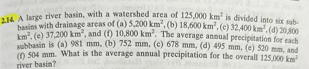 2.14. A large river basin, with a watershed area of 125,000 km² is divided into six sub-
basins with drainage areas of (a) 5,200 km², (b) 18,600 km, (c) 32,400 km², (d) 20,800
km², (e) 37,200 km², and (f) 10,800 km². The average annual precipitation for each
subbasin is (a) 981 mm, (b) 752 mm, (c) 678 mm, (d) 495 mm, (e) 520 mm, and
(f) 504 mm. What is the average annual precipitation for the overall 125,000 km²
river basin?