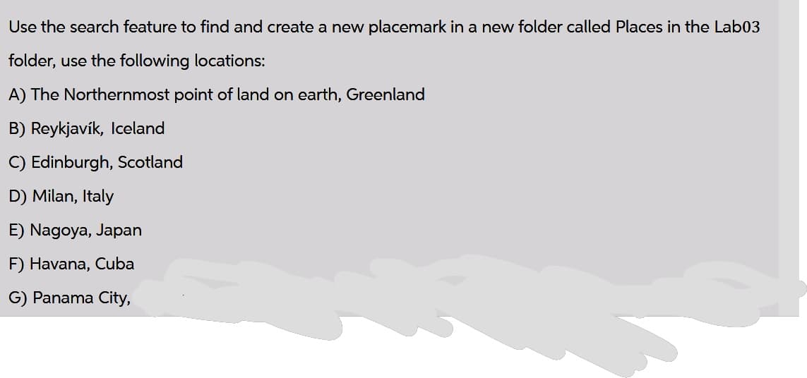 Use the search feature to find and create a new placemark in a new folder called Places in the Lab03
folder, use the following locations:
A) The Northernmost point of land on earth, Greenland
B) Reykjavík, Iceland
C) Edinburgh, Scotland
D) Milan, Italy
E) Nagoya, Japan
F) Havana, Cuba
G) Panama City,