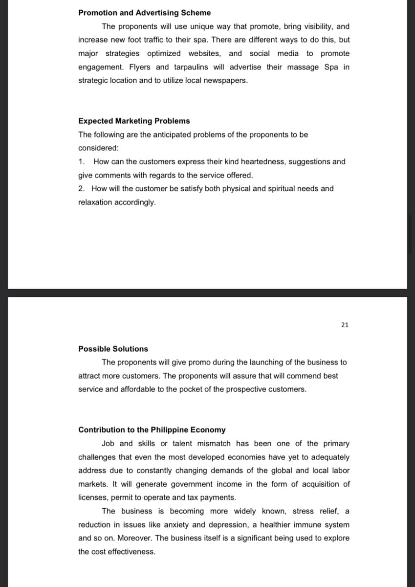Promotion and Advertising Scheme
The proponents will use unique way that promote, bring visibility, and
increase new foot traffic to their spa. There are different ways to do this, but
major strategies optimized websites, and social media to promote
engagement. Flyers and tarpaulins will advertise their massage Spa in
strategic location and to utilize local newspapers.
Expected Marketing Problems
The following are the anticipated problems of the proponents to be
considered:
1. How can the customers express their kind heartedness, suggestions and
give comments with regards to the service offered.
2. How will the customer be satisfy both physical and spiritual needs and
relaxation accordingly.
21
Possible Solutions
The proponents will give promo during the launching of the business to
attract more customers. The proponents will assure that will commend best
service and affordable to the pocket of the prospective customers.
Contribution to the Philippine Economy
Job and skills or talent mismatch has been one of the primary
challenges that even the most developed economies have yet to adequately
address due to constantly changing demands of the global and local labor
markets. It will generate government income in the form of acquisition of
licenses, permit to operate and tax payments.
The business is becoming more widely known, stress relief, a
reduction in issues like anxiety and depression, a healthier immune system
and so on. Moreover. The business itself is a significant being used to explore
the cost effectiveness.
