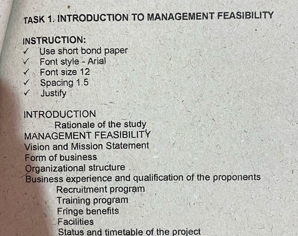 TASK 1. INTRODUCTION TO MANAGEMENT FEASIBILITY
INSTRUCTION:
/ Use short bond paper
Font style Arial
v Font size 12
v Spacing 1.5
Justify
INTRODUCTION
Rationale of the study
MANAGEMENT FEASIBILITY
Vision and Mission Statement
Form of business.
Organizational structure
Business experience and qualification of the proponents
Recruitment program
Training program
Fringe benefits
Facilities
Status and timetable of the project
