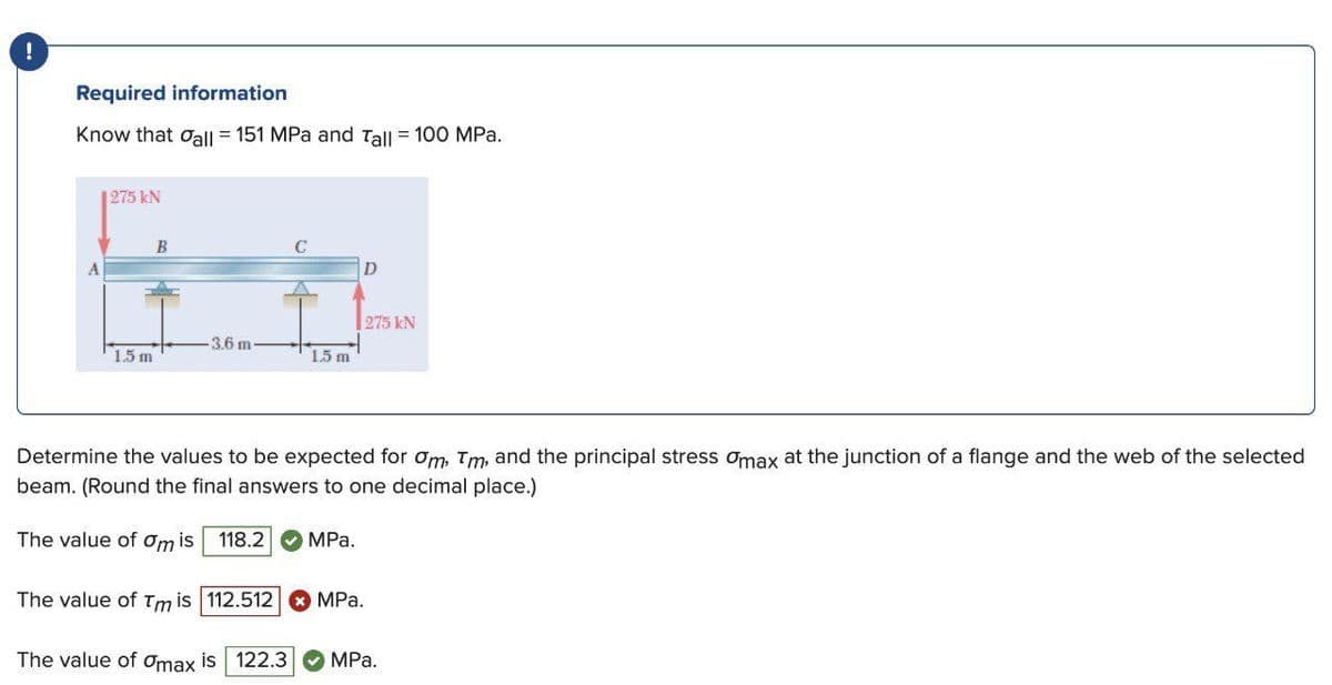 Required information
Know that oall = 151 MPa and Tall = 100 MPa.
1275 kN
B
275 kN
3.6 m
15 m
1.5 m
Determine the values to be expected for om, Tm, and the principal stress omax at the junction of a flange and the web of the selected
beam. (Round the final answers to one decimal place.)
The value of ơm is
118.2
MPа.
The value of Tm is 112.512 O MPa.
The value of Omax is 122.3
MРа.
