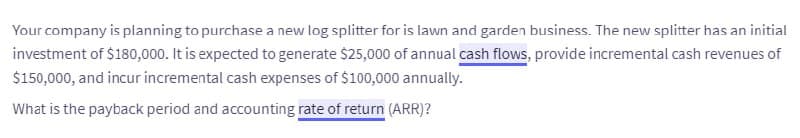 Your company is planning to purchase a new log splitter for is lawn and garden business. The new splitter has an initial
investment of $180,000. It is expected to generate $25,000 of annual cash flows, provide incremental cash revenues of
$150,000, and incur incremental cash expenses of $100,000 annually.
What is the payback period and accounting rate of return (ARR)?