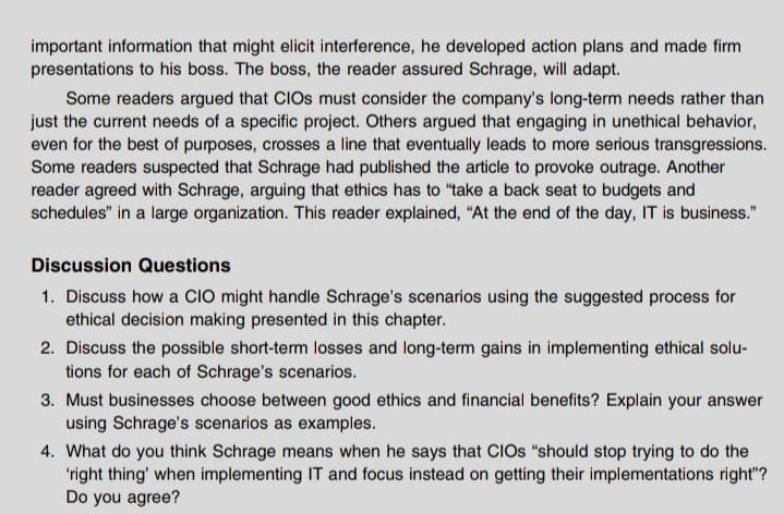 important information that might elicit interference, he developed action plans and made firm
presentations to his boss. The boss, the reader assured Schrage, will adapt.
Some readers argued that CIOS must consider the company's long-term needs rather than
just the current needs of a specific project. Others argued that engaging in unethical behavior,
even for the best of puposes, crosses a line that eventually leads to more serious transgressions.
Some readers suspected that Schrage had published the article to provoke outrage. Another
reader agreed with Schrage, arguing that ethics has to "take a back seat to budgets and
schedules" in a large organization. This reader explained, "At the end of the day, IT is business."
Discussion Questions
1. Discuss how a ClO might handle Schrage's scenarios using the suggested process for
ethical decision making presented in this chapter.
2. Discuss the possible short-term losses and long-term gains in implementing ethical solu-
tions for each of Schrage's scenarios.
3. Must businesses choose between good ethics and financial benefits? Explain your answer
using Schrage's scenarios as examples.
4. What do you think Schrage means when he says that CIOS "should stop trying to do the
'right thing' when implementing IT and focus instead on getting their implementations right"?
Do you agree?
