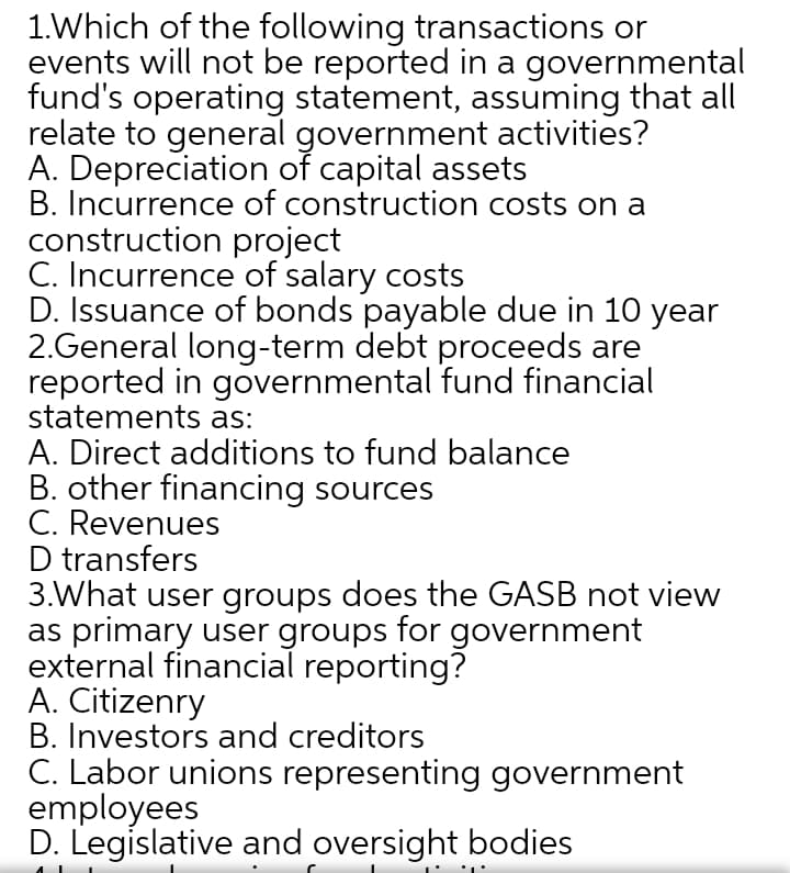 1.Which of the following transactions or
events will not be reported in a governmental
fund's operating statement, assuming that all
relate to general government activities?
A. Depreciation of capital assets
B. Incurrence of construction costs on a
construction project
C. Incurrence of salary costs
D. Issuance of bonds payable due in 10 year
2.General long-term debt proceeds are
reported in governmental fund financial
statements as:
A. Direct additions to fund balance
B. other financing sources
C. Revenues
D transfers
3.What user groups does the GASB not view
as primary user groups for government
external financial reporting?
A. Citizenry
B. Investors and creditors
C. Labor unions representing government
employees
D. Legislative and oversight bodies
