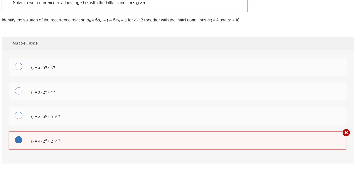 Solve these recurrence relations together with the initial conditions given.
Identify the solution of the recurrence relation an=6an-1-8an - 2 for n≥2 together with the initial conditions ao = 4 and a₁ = 10.
Multiple Choice
an 3.3n+57
О
an 3.2n+47
an=2.3n+3.5"
an=4.2n+2.4"