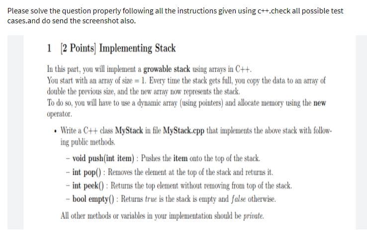 Please solve the question properly following all the instructions given using c++.check all possible test
cases.and do send the screenshot also.
1 2 Points] Implementing Stack
In this part, you will implement a growable stack using arrays in C++.
You start with an array of size = 1. Every time the stack gets full, you copy the data to an array of
double the previous size, and the new array now represents the stack.
To do so, you will have to use a dynamic array (using pointers) and allocate memory using the new
operator.
• Write a C++ class MyStack in file MyStack.cpp that implements the above stack with follow-
ing public methods.
- void push(int item) : Pushes the item onto the top of the stack.
- int pop() : Removes the element at the top of the stack and returns it.
- int peek() : Returns the top element without removing from top of the stack.
- bool empty() : Returns true is the stack is empty and false otherwise.
All other methods or variables in your implementation should be private.
