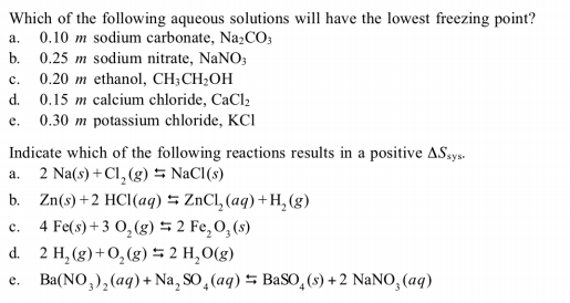 Which of the following aqueous solutions will have the lowest freezing point?
0.10 m sodium carbonate, Na2CO3
a.
0.25 m sodium nitrate, NaNO;
0.20 m ethanol, CH;CH;OH
d. 0.15 m calcium chloride, CaCl2
0.30 m potassium chloride, KCI
b.
c.
e.
Indicate which of the following reactions results in a positive ASays.
a. 2 Na(s) +Cl, (g) = NaCl(s)
b. Zn(s)+2 HCI(aq) 5 ZnCl, (aq) +H, (g)
4 Fe(s) + 3 0, (g) 5 2 Fe,O,(s)
d. 2 H, (g)+O,(g) 5 2 H,O(g)
Ba(NO,),(aq) + Na, SO, (aq) 5 BaSO,(s) + 2 NaNO, (aq)
c.
e.
