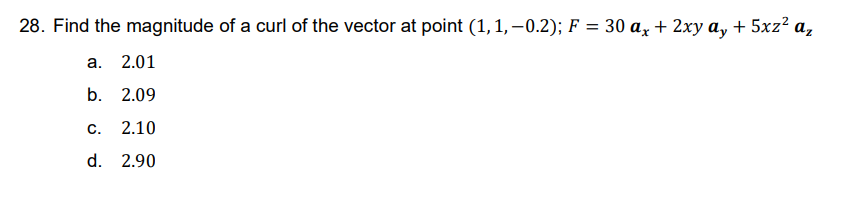 28. Find the magnitude of a curl of the vector at point (1, 1,-0.2); F = 30 ax + 2xy ay + 5xz²
az
a. 2.01
b. 2.09
C. 2.10
d. 2.90