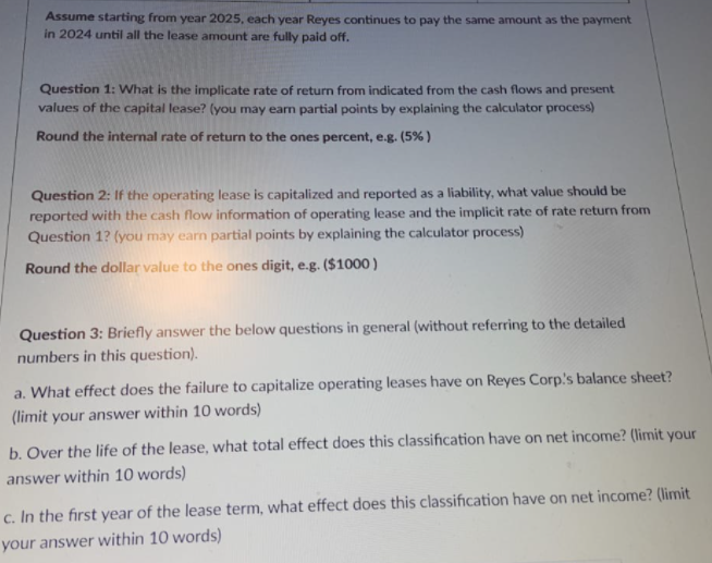 Assume starting from year 2025, each year Reyes continues to pay the same amount as the payment
in 2024 until all the lease amount are fully paid off.
Question 1: What is the implicate rate of return from indicated from the cash flows and present
values of the capital lease? (you may earn partial points by explaining the calculator process)
Round the internal rate of return to the ones percent, e.g. (5% )
Question 2: If the operating lease is capitalized and reported as a liability, what value should be
reported with the cash flow information of operating lease and the implicit rate of rate return from
Question 1? (you may earn partial points by explaining the calculator process)
Round the dollar value to the ones digit, e.g. ($1000 )
Question 3: Briefly answer the below questions in general (without referring to the detailed
numbers in this question).
a. What effect does the failure to capitalize operating leases have on Reyes Corp's balance sheet?
(limit your answer within 10 words)
b. Over the life of the lease, what total effect does this classification have on net income? (limit your
answer within 10 words)
c. In the first year of the lease term, what effect does this classification have on net income? (limit
your answer within 10 words)
