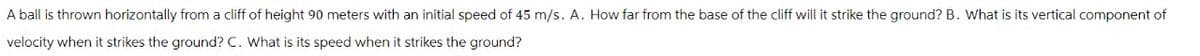 A ball is thrown horizontally from a cliff of height 90 meters with an initial speed of 45 m/s. A. How far from the base of the cliff will it strike the ground? B. What is its vertical component of
velocity when it strikes the ground? C. What is its speed when it strikes the ground?
