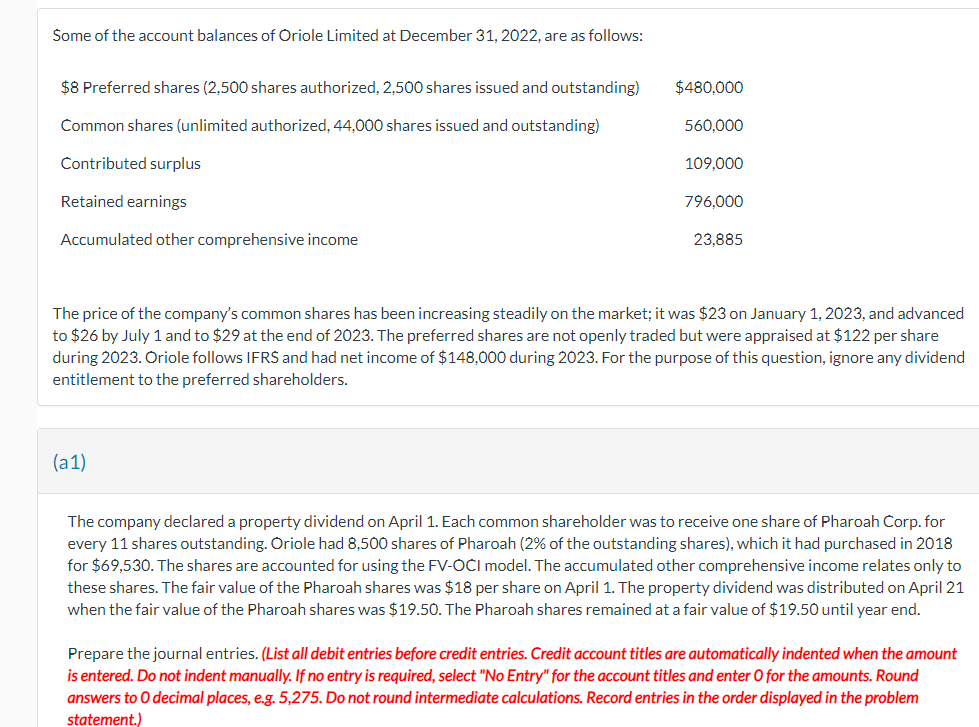 Some of the account balances of Oriole Limited at December 31, 2022, are as follows:
$8 Preferred shares (2,500 shares authorized, 2,500 shares issued and outstanding)
Common shares (unlimited authorized, 44,000 shares issued and outstanding)
Contributed surplus
Retained earnings
Accumulated other comprehensive income
$480,000
560,000
109,000
(a1)
796,000
23,885
The price of the company's common shares has been increasing steadily on the market; it was $23 on January 1, 2023, and advanced
to $26 by July 1 and to $29 at the end of 2023. The preferred shares are not openly traded but were appraised at $122 per share
during 2023. Oriole follows IFRS and had net income of $148,000 during 2023. For the purpose of this question, ignore any dividend
entitlement to the preferred shareholders.
The company declared a property dividend on April 1. Each common shareholder was to receive one share of Pharoah Corp. for
every 11 shares outstanding. Oriole had 8,500 shares of Pharoah (2% of the outstanding shares), which it had purchased in 2018
for $69,530. The shares are accounted for using the FV-OCI model. The accumulated other comprehensive income relates only to
these shares. The fair value of the Pharoah shares was $18 per share on April 1. The property dividend was distributed on April 21
when the fair value of the Pharoah shares was $19.50. The Pharoah shares remained at a fair value of $19.50 until year end.
Prepare the journal entries. (List all debit entries before credit entries. Credit account titles are automatically indented when the amount
is entered. Do not indent manually. If no entry is required, select "No Entry" for the account titles and enter O for the amounts. Round
answers to O decimal places, e.g. 5,275. Do not round intermediate calculations. Record entries in the order displayed in the problem
statement.)