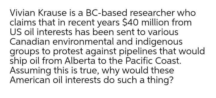 Vivian Krause is a BC-based researcher who
claims that in recent years $40 million from
US oil interests has been sent to various
Canadian environmental and indigenous
groups to protest against pipelines that would
ship oil from Alberta to the Pacific Coast.
Assuming this is true, why would these
American oil interests do such a thing?
