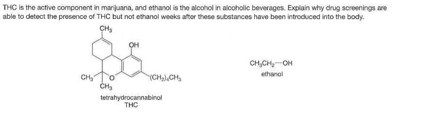 THC is the active component in marijuana, and ethanol is the alcohol in alcoholic beverages. Explain why drug screenings are
able to detect the presence of THC but not ethanol weeks after these substances have been introduced into the body.
CH3
OH
CH;CH2-OH
ethanol
CH3
ČH3
(CH),CH3
tetrahydrocannabinol
THC
