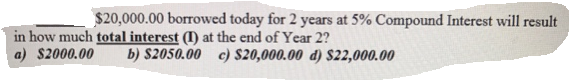 $20,000.00 borrowed today for 2 years at 5% Compound Interest will result
in how much total interest (I) at the end of Year 2?
a) $2000.00
b) $2050.00 c) $20,000.00 d) $22,000.00
