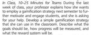 In Class, 10-25 Minutes for Teams During the last
week of class, your professor explains how she wants
to employ a gamification strategy next semester to fur-
ther motivate and engage students, and she is asking
for your help. Develop a simple gamification strategy
that she can use in the classroom. Describe what the
goals should be, how progress will be measured, and
what the reward system will be.

