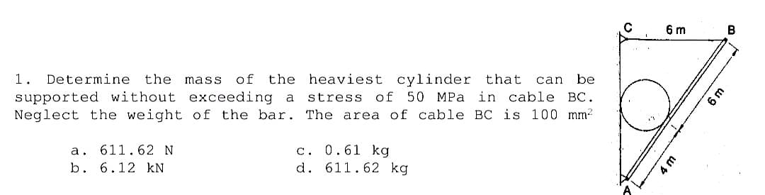6 m
B
1.
Determine
the
mass
of
the heaviest cylinder that
can
be
supported without exceeding a
Neglect the weight of the bar. The area of cable BC is 100 mm?
stress of 50 MPa in cable BC.
a. 611.62 N
b. 6.12 kN
c. 0.61 kg
d. 611.62 kg
6 m
4 m
