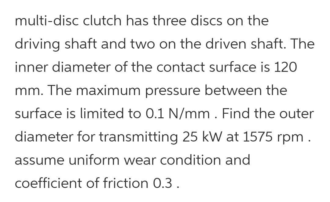multi-disc clutch has three discs on the
driving shaft and two on the driven shaft. The
inner diameter of the contact surface is 120
mm. The maximum pressure between the
surface is limited to 0.1 N/mm . Find the outer
diameter for transmitting 25 kW at 1575 rpm .
assume uniform wear condition and
coefficient of friction 0.3.
