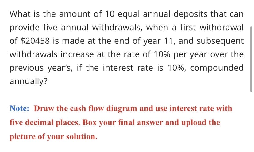 What is the amount of 10 equal annual deposits that can
provide five annual withdrawals, when a first withdrawal
of $20458 is made at the end of year 11, and subsequent
withdrawals increase at the rate of 10% per year over the
previous year's, if the interest rate is 10%, compounded
annually?
Note: Draw the cash flow diagram and use interest rate with
five decimal places. Box your final answer and upload the
picture of your solution.