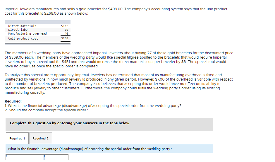 Imperlal Jewelers manufactures and sells a gold bracelet for $409.00. The company's accounting system says that the unit product
cost for this bracelet Is $268.00 as shown below:
Direct materials
$142
Direct labor
86
Manufacturing overhead
40
Unit product cost
$268
The members of a wedding party have approached Imperlal Jewelers about buylng 27 of these gold bracelets for the discounted price
of $369.00 each. The members of the wedding party would like special filigree applied to the bracelets that would require Imperial
Jewelers to buy a special tool for $451 and that would Increase the direct materials cost per bracelet by $6. The special tool would
have no other use once the special order is completed.
To analyze this special order opportunity, Imperial Jewelers has determined that most of Its manufacturing overhead is fixed and
unaffected by varlations In how much jewelry is produced in any glven perlod. However, $7.00 of the overhead Is varlable with respect
to the number of bracelets produced. The company also belleves that accepting this order would have no effect on its ability to
produce and sell jewelry to other customers. Furthermore, the company could fulfill the wedding party's order using Its existing
manufacturing capacity.
Requlred:
1. What is the financial advantage (disadvantage) of accepting the special order from the wedding party?
2. Should the company accept the special order?
Complete this question by entering your answers in the tabs below.
Required 1
Required 2
What is the financial advantage (disadvantage) of accepting the special order from the wedding party?
