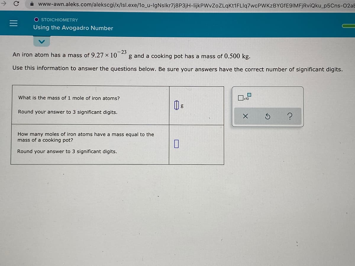 A www-awn.aleks.com/alekscgi/x/Isl.exe/1o_u-IgNslkr7j8P3jH-lijkPWvZoZLqKt1FLIq7wcPWKzBYGfE9IMFjRviQku_p5Cns-02aE
O STOICHIOMETRY
Using the Avogadro Number
An iron atom has a mass of 9.27 x 10
-23
g and a cooking pot has a mass of 0.500 kg.
Use this information to answer the questions below. Be sure your answers have the correct number of significant digits.
What is the mass of 1 mole of iron atoms?
Round your answer to 3 significant digits.
How many moles of iron atoms have a mass equal to the
mass of a cooking pot?
Round your answer to 3 significant digits.
