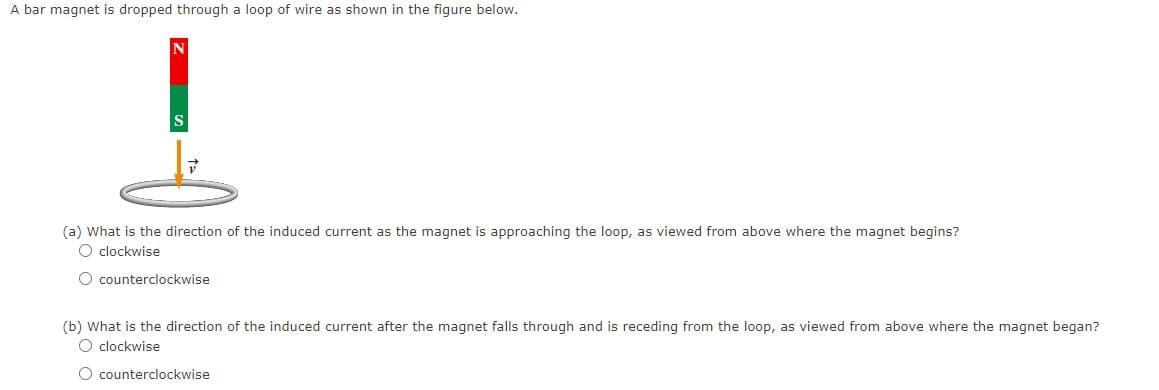 A bar magnet is dropped through a loop of wire as shown in the figure below.
(a) What is the direction of the induced current as the magnet is approaching the loop, as viewed from above where the magnet begins?
O clockwise
O counterclockwise
(b) What is the direction of the induced current after the magnet falls through and is receding from the loop, as viewed from above where the magnet began?
O clockwise
O counterclockwise