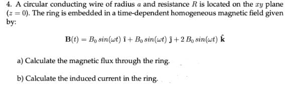 4. A circular conducting wire of radius a and resistance R is located on the zy plane
(z = 0). The ring is embedded in a time-dependent homogeneous magnetic field given
by:
B(t) = Bo sin (wt) î+ Bo sin(wt) ĵ+2 Bo sin(wt) k
a) Calculate the magnetic flux through the ring.
b) Calculate the induced current in the ring.