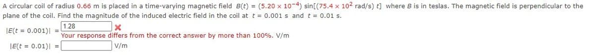 A circular coil of radius 0.66 m is placed in a time-varying magnetic field B(t) = (5.20 x 10-4) sin [(75.4 x 102 rad/s) t] where B is in teslas. The magnetic field is perpendicular to the
plane of the coil. Find the magnitude of the induced electric field in the coil at t = 0.001 s and t = 0.01 s.
|E(t = 0.001)| =
|E(t = 0.01)| =
1.28
X
Your response differs from the correct answer by more than 100%. V/m
V/m