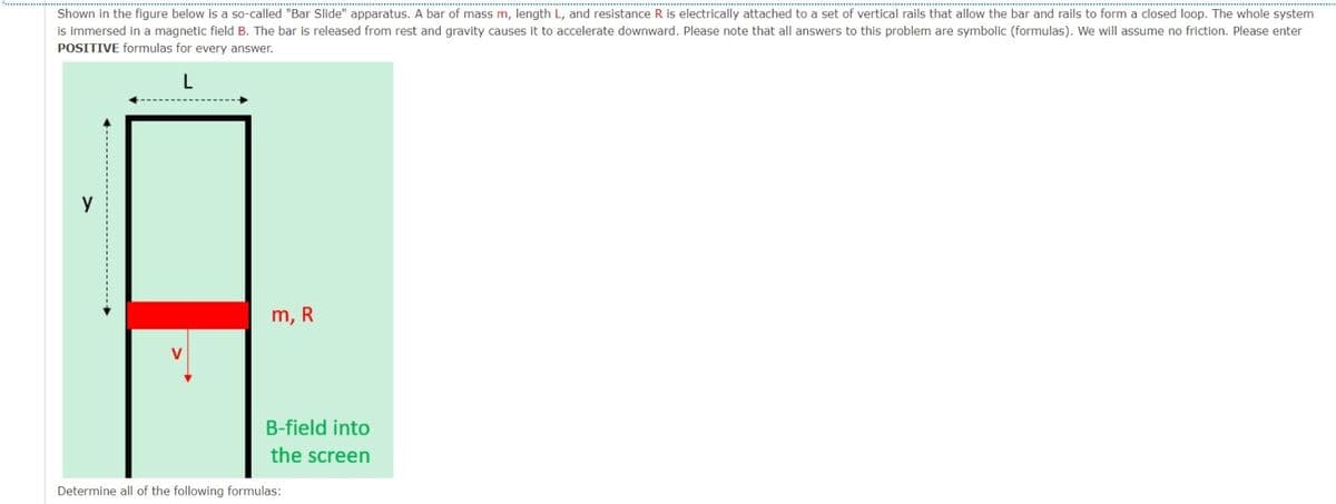 Shown in the figure below is a so-called "Bar Slide" apparatus. A bar of mass m, length L, and resistance R is electrically attached to a set of vertical rails that allow the bar and rails to form a closed loop. The whole system
is immersed in a magnetic field B. The bar is released from rest and gravity causes it to accelerate downward. Please note that all answers to this problem are symbolic (formulas). We will assume no friction. Please enter
POSITIVE formulas for every answer.
L
m, R
B-field into
the screen
Determine all of the following formulas: