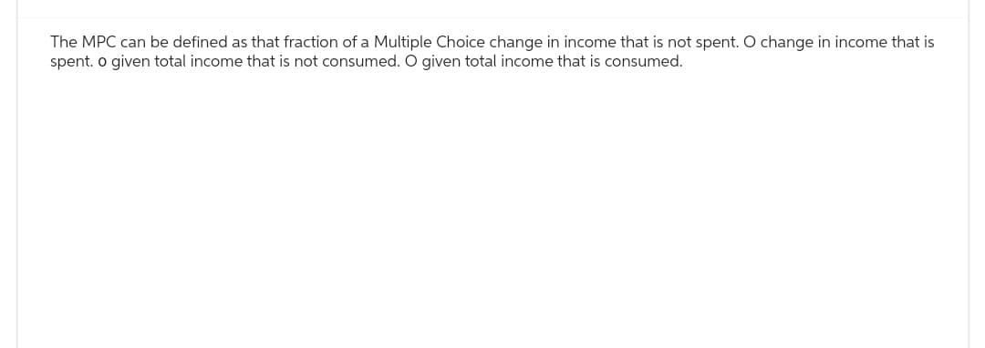 The MPC can be defined as that fraction of a Multiple Choice change in income that is not spent. O change in income that is
spent. o given total income that is not consumed. O given total income that is consumed.