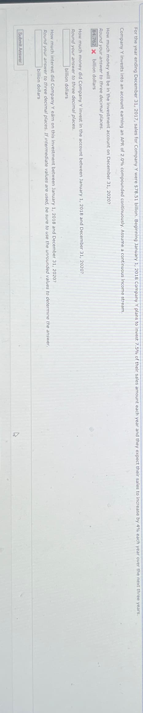 For the year ending December 31, 2017, sales for Company Y were $78.51 billion. Beginning January 1, 2018 Company Y plans to invest 7.5% of their sales amount each year and they expect their sales to increase by 4% each year over the next three years.
Company Y invests into an account earning an APR of 2.0% compounded continuously. Assume a continuous income stream.
How much money will be in the investment account on December 31, 2020?
Round your answer to three decimal places.
84.762 X billion dollars
How much money did Company Y invest in the account between January 1, 2018 and December 31, 2020?
Round your answer to three decimal places.
billion dollars
How much interest did Company Y earn on this investment between January 1, 2018 and December 31, 2020?
Round your answer to three decimal places. If intermediate values are used, be sure to use the unrounded values to determine the answer.
billion dollars
Submit Answer