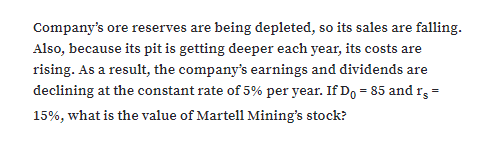 Company's ore reserves are being depleted, so its sales are falling.
Also, because its pit is getting deeper each year, its costs are
rising. As a result, the company's earnings and dividends are
declining at the constant rate of 5% per year. If Do = 85 and rg =
15%, what is the value of Martell Mining's stock?
