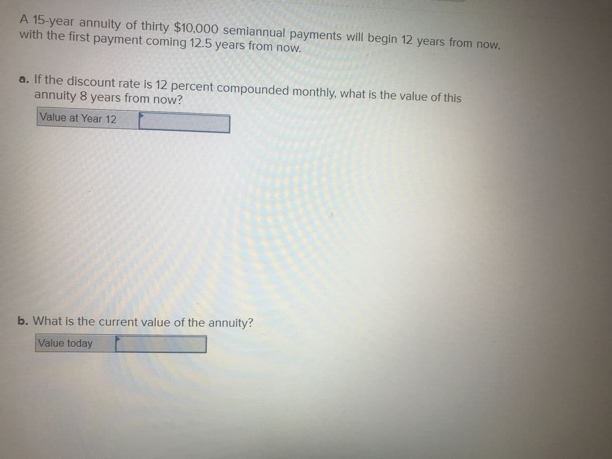 A 15-year annuity of thirty $10,000 semiannual payments will begin 12 years from now,
with the first payment coming 12.5 years from now.
a. If the discount rate is 12 percent compounded monthly, what is the value of this
annuity 8 years from now?
Value at Year 12
b. What is the current value of the annuity?
Value today
