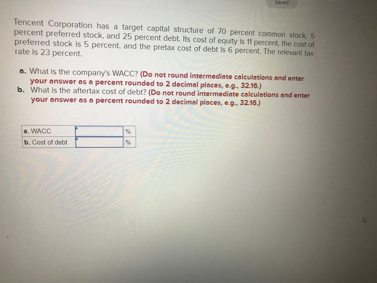 Saved
Tencent Corporation has a target capital structure of 70 percent common stock, 5
percent preferred stock, and 25 percent debt. Its cost of equity is 11 percent, the cost of
preferred stock is 5 percent, and the pretax cost of debt is 6 percent. The relevant tax
rate is 23 percent.
a. What is the company's WACC? (Do not round intermediate calculations and enter
your answer as a percent rounded to 2 decimal places, e.g., 32.16.)
b. What is the aftertax cost of debt? (Do not round intermediate calculations and enter
your answer as a percent rounded to 2 decimal places, e.g., 32.16.)
a. WACC
b. Cost of debt
