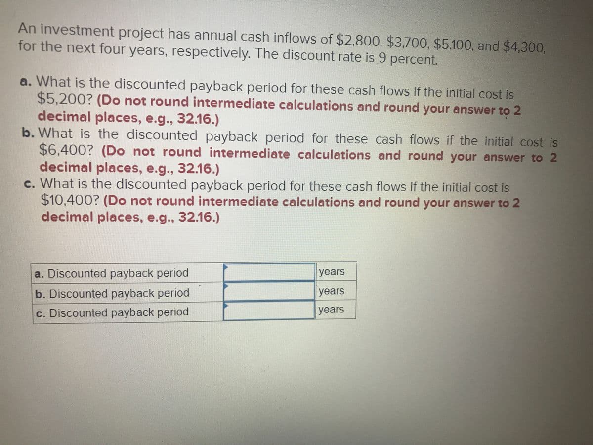 An investment project has annual cash inflows of $2,800, $3,700, $5,100, and $4,300,
for the next four years, respectively. The discount rate is 9 percent.
a. What is the discounted payback period for these cash flows if the initial cost is
$5.200? (Do not round intermediate calculations and round your answer to 2
decimal places, e.g., 32.16.)
b. What is the discounted payback period for these cash flows if the initial cost is
$6,400? (Do not round intermediate calculations and round your answer to 2
decimal places, e.g., 32.16.)
c. What is the discounted payback period for these cash flows if the initial cost is
$10,400? (Do not round intermediate calculations and round your answer to 2
decimal places, e.g.., 32.16.)
a. Discounted payback period
years
b. Discounted payback period
years
c. Discounted payback period
years
