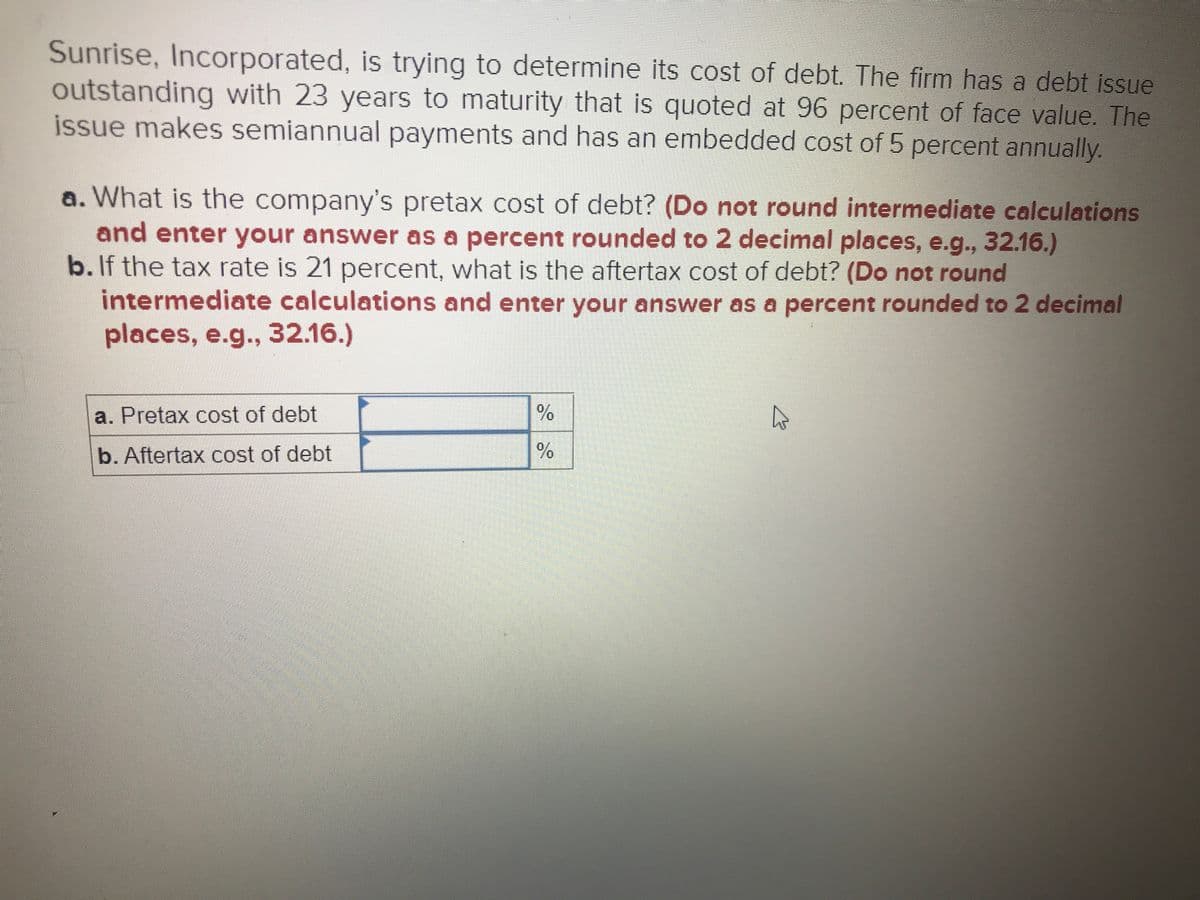 Sunrise, Incorporated, is trying to determine its cost of debt. The firm has a debt issue
outstanding with 23 years to maturity that is quoted at 96 percent of face value. The
issue makes semiannual payments and has an embedded cost of 5 percent annually.
a. What is the company's pretax cost of debt? (Do not round intermediate calculations
and enter your answer as a percent rounded to 2 decimal places, e.g., 32.16.)
b. If the tax rate is 21 percent, what is the aftertax cost of debt? (Do not round
intermediate calculations and enter your answer as a percent rounded to 2 decimal
places, e.g., 32.16.)
a. Pretax cost of debt
b. Aftertax cost of debt
