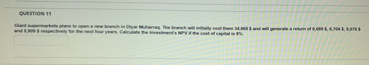 QUESTION 11
Giant supermarkets plans to open a new branch in Diyar Muharraq. The branch will initially cost them 34,668 $ and will generate a return of 6,689 $, 6,704 $, 9,076 $
and 5,909 $ respectively for the next four years. Calculate the investment's NPV if the cost of capital is 8%.
