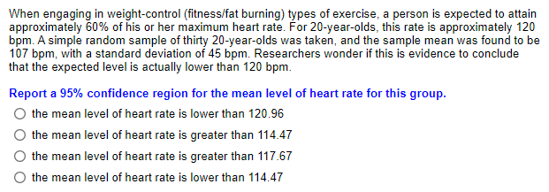 When engaging in weight-control (fitness/fat burning) types of exercise, a person is expected to attain
approximately 60% of his or her maximum heart rate. For 20-year-olds, this rate is approximately 120
bpm. A simple random sample of thirty 20-year-olds was taken, and the sample mean was found to be
107 bpm, with a standard deviation of 45 bpm. Researchers wonder if this is evidence to conclude
that the expected level is actually lower than 120 bpm.
Report a 95% confidence region for the mean level of heart rate for this group.
the mean level of heart rate is lower than 120.96
the mean level of heart rate is greater than 114.47
the mean level of heart rate is greater than 117.67
the mean level of heart rate is lower than 114.47
