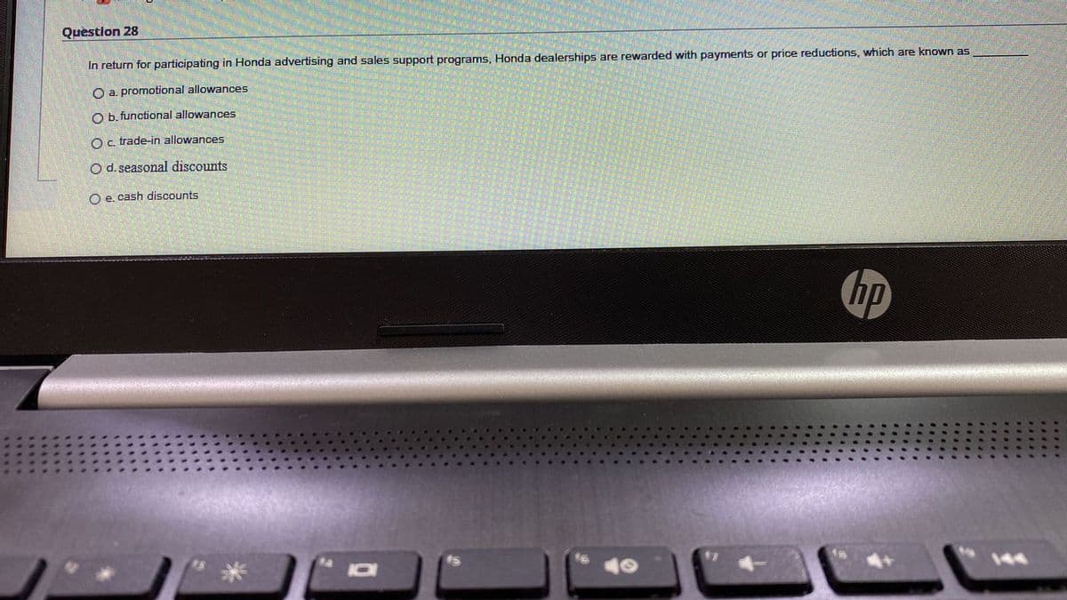 Question 28
In return for participating in Honda advertising and sales support programs, Honda dealerships are rewarded with payments or price reductions, which are known as
O a. promotional allowances
O b. functional allowances
Oc trade-in allowances
O d. seasonal discounts
O e. cash discounts
hp
144
.*...
.....
.....
*....
.....
.....

