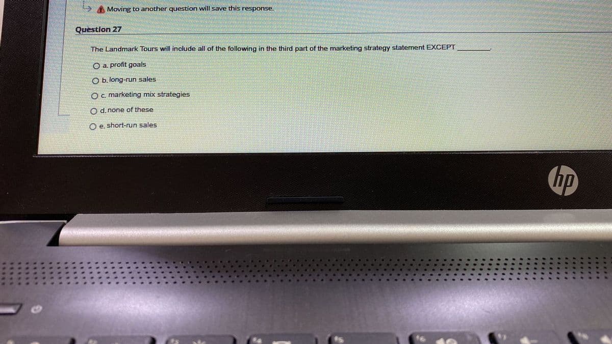 Moving to another question will save this response.
Question 27
The Landmark Tours will include all of the following in the third part of the marketing strategy statement EXCEPT
O a. profit goals
O b. long-run sales
Oc. marketing mix strategies
O d. none of these
O e. short-run sales
hp
