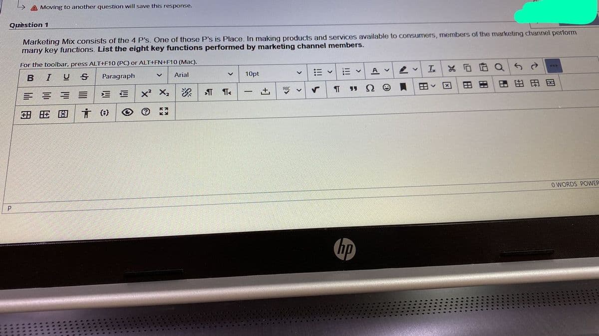 A Moving to another question will save this response.
Quèstion 1
Marketing Mix consists of the 4 P's. One of those P's is Place. In making products and services available to consumers, members of the marketing channel perform
many key functions. List the eight key functions performed by marketing channel members.
For the toolbar, press ALT+F10 (PC) or ALT+FN+F1O (Mac).
三v
A v
10pt
0円
IUS
Paragraph
Arial
Ω
困由田田
ABC
x² X,
+,
|
三三
田
O WORDS POWER
P
hp
回田
