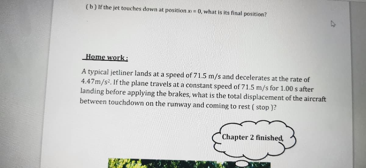 (b) If the jet touches down at position xi = 0, what is its final position?
Home work:
A typical jetliner lands at a speed of 71.5 m/s and decelerates at the rate of
4.47m/s². If the plane travels at a constant speed of 71.5 m/s for 1.00 s after
landing before applying the brakes, what is the total displacement of the aircraft
between touchdown on the runway and coming to rest ( stop )?
Chapter 2 finished,
