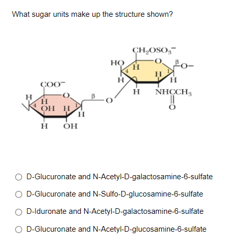 What sugar units make up the structure shown?
ÇH,OSO;-
но
Po-
H
H.
ÇOO-
NHCCH,
H
OH H
H
OH
O D-Glucuronate and N-Acetyl-D-galactosamine-6-sulfate
O D-Glucuronate and N-Sulfo-D-glucosamine-6-sulfate
O D-Iduronate and N-Acetyl-D-galactosamine-6-sulfate
O D-Glucuronate and N-Acetyl-D-glucosamine-6-sulfate
