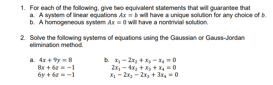 1. For each of the following, give two equivalent statements that will guarantee that
a. A system of linear equations Ax = b will have a unique solution for any choice of b.
b. A homogeneous system Ax = 0 will have a nontrivial solution.
2. Solve the following systems of equations using the Gaussian or Gauss-Jordan
elimination method.
a. 4x +9y = 8
8x + 6z = -1
6y + 6z = -1
-
b. x₁2x₂ + x3 x4 = 0
2x₁ - 4x₂ + x3 + x4 = 0
x₁2x₂2x3 + 3x4 = 0