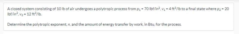 A closed system consisting of 10 lb of air undergoes a polytropic process from p₁-70 lbf/in², v₁-4 ft³/lb to a final state where p2 - 20
Ibf/in².v₂-12 ft³/lb.
Determine the polytropic exponent, n, and the amount of energy transfer by work, in Btu, for the process.