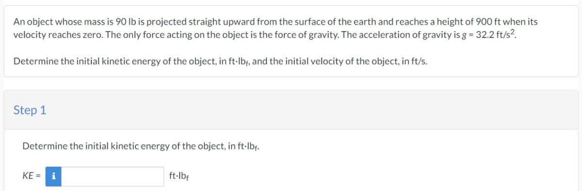 An object whose mass is 90 lb is projected straight upward from the surface of the earth and reaches a height of 900 ft when its
velocity reaches zero. The only force acting on the object is the force of gravity. The acceleration of gravity is g = 32.2 ft/s².
Determine the initial kinetic energy of the object, in ft·lbf, and the initial velocity of the object, in ft/s.
Step 1
Determine the initial kinetic energy of the object, in ft-lbf.
KE = i
ft·lbf