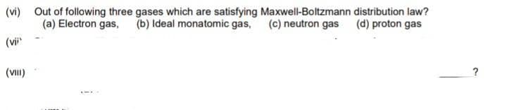 (vi) Out of following three gases which are satisfying Maxwell-Boltzmann distribution law?
(a) Electron gas, (b) Ideal monatomic gas, (c) neutron gas (d) proton gas
(vi
(VII)
?
