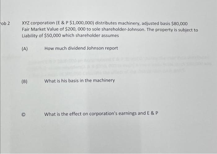 ob 2
XYZ corporation (E & P $1,000,000) distributes machinery, adjusted basis $80,000
Fair Market Value of $200, 000 to sole shareholder-Johnson. The property is subject to
Liability of $50,000 which shareholder assumes
(A)
(B)
How much dividend Johnson report
What is his basis in the machinery
What is the effect on corporation's earnings and E & P