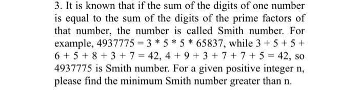 3. It is known that if the sum of the digits of one number
is equal to the sum of the digits of the prime factors of
that number, the number is called Smith number. For
example, 4937775 = 3 *5 *5 * 65837, while 3 + 5+5+
6 + 5+ 8+3 + 7 = 42, 4 + 9 + 3 + 7+7 + 5 = 42, so
4937775 is Smith number. For a given positive integer n,
please find the minimum Smith number greater than n.
