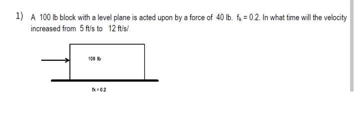 1) A 100 lb block with a level plane is acted upon by a force of 40 lb. fx = 0.2. In what time will the velocity
increased from 5 ft/s to 12 ft/s/
100 lb
fk= 02
